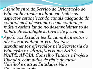 Atendimento do Serviço de Orientação ao Educando atende o aluno em todos os aspectos estabelecendo canais adequado de comunicação,baseando-se na confiança mútua,estimulando no desenvolvimento de hábito de estudo,de leitura e de pesquisa. Apoio aos Estudantes Encaminhamentos a diversos atendimentos a diversos atendimentos oferecidos pela Secretaria da Educação e Cultura,tais como NAPE, NAIPE, APOIA, Conselho Tutelar e Projeto Cidadão  com aulas de tênis de mesa, Voleibol e outras Entidades Não Governamentais. 