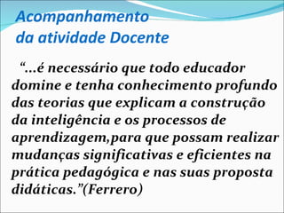 Acompanhamento  da atividade Docente “ ...é necessário que todo educador domine e tenha conhecimento profundo das teorias que explicam a construção da inteligência e os processos de aprendizagem,para que possam realizar mudanças significativas e eficientes na prática pedagógica e nas suas proposta didáticas.”(Ferrero) 