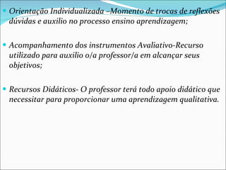 Orientação Individualizada –Momento de trocas de reflexões dúvidas e auxilio no processo ensino aprendizagem; Acompanhamento dos instrumentos Avaliativo-Recurso  utilizado para auxilio o/a professor/a em alcançar seus objetivos; Recursos Didáticos- O professor terá todo apoio didático que necessitar para proporcionar uma aprendizagem qualitativa. 