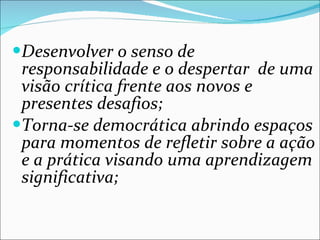 Desenvolver o senso de responsabilidade e o despertar  de uma visão crítica frente aos novos e presentes desafios; Torna-se democrática abrindo espaços para momentos de refletir sobre a ação e a prática visando uma aprendizagem significativa; 