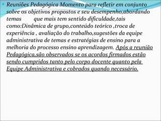 Reuniões Pedagógica Momento para refletir em conjunto sobre os objetivos propostos e seu desempenho,abordando temas  que mais tem sentido dificuldade,tais como:Dinâmica de grupo,conteúdo teórico ,troca de experiência , avaliação do trabalho,sugestões da equipe administrativa de temas e estratégias de ensino para a melhoria do processo ensino aprendizagem.  Após a reunião Pedagógica,são observados se os acordos firmados estão sendo cumpridos tanto pelo corpo docente quanto pela  Equipe Administrativa e cobrados quando necessário. 