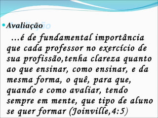 Avaliação   Avaliação ...é de fundamental importância  que cada professor no exercício de sua profissão,tenha clareza quanto ao que ensinar, como ensinar, e da mesma forma, o quê, para que, quando e como avaliar, tendo sempre em mente, que tipo de aluno se quer formar (Joinville,4:5 ) 