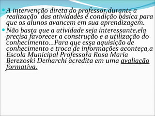 A intervenção direta do professor,durante a realização  das atividades é condição básica para que os alunos avancem em sua aprendizagem. Não basta que a atividade seja interessante,ela precisa favorecer a construção e a utilização do conhecimento...Para que essa aquisição de conhecimento e troca de informações aconteça,a Escola Municipal Professora Rosa Maria Berezoski Demarchi acredita em uma  avaliação formativa. 