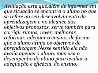 Avaliação esta que,além de informar em que situação se encontra o aluno no que se refere ao seu desenvolvimento da aprendizagem e no alcance dos objetivos propostos, serve também para corrigir rumos, rever, melhorar, reformar, adequar o ensino, de forma que o aluno atinja os objetivos de aprendizagem.Nesse sentido ela não avalia apenas o aluno, mas usa o desempenho do aluno para avaliar a adequação e eficácia  do ensino. 