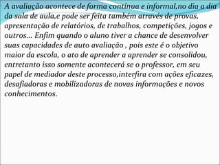 A avaliação acontece de forma contínua e informal,no dia a dia da sala de aula,e pode ser feita também através de provas, apresentação de relatórios, de trabalhos, competições, jogos e outros... Enfim quando o aluno tiver a chance de desenvolver suas capacidades de auto avaliação , pois este é o objetivo maior da escola, o ato de aprender a aprender se consolidou, entretanto isso somente acontecerá se o professor, em seu papel de mediador deste processo,interfira com ações eficazes, desafiadoras e mobilizadoras de novas informações e novos conhecimentos . 