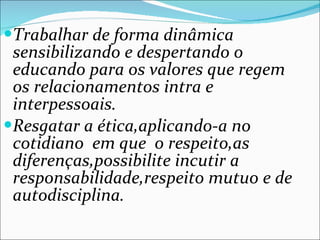 Trabalhar de forma dinâmica sensibilizando e despertando o educando para os valores que regem os relacionamentos intra e interpessoais. Resgatar a ética,aplicando-a no cotidiano  em que  o respeito,as diferenças,possibilite incutir a responsabilidade,respeito mutuo e de autodisciplina. 
