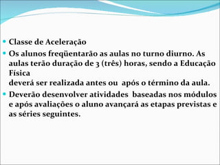 Classe de Aceleração Os alunos freqüentarão as aulas no turno diurno. As aulas terão duração de 3 (três) horas, sendo a Educação Física  deverá ser realizada antes ou  após o término da aula. Deverão desenvolver atividades  baseadas nos módulos e após avaliações o aluno avançará as etapas previstas e as séries seguintes. 