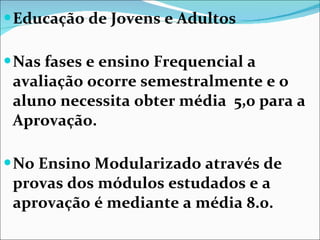 Educação de Jovens e Adultos Nas fases e ensino Frequencial a avaliação ocorre semestralmente e o  aluno necessita obter média  5,0 para a Aprovação. No Ensino Modularizado através de provas dos módulos estudados e a aprovação é mediante a média 8.0. 