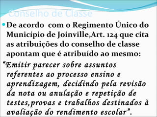 Conselho de Classe De acordo  com o Regimento Único do Município de Joinville,Art. 124 que cita as atribuições do conselho de classe apontam que é atribuído ao mesmo: “ Emitir parecer sobre assuntos referentes ao processo ensino e aprendizagem, decidindo pela revisão  da nota ou anulação e repetição de testes,provas e trabalhos destinados à avaliação do rendimento escolar”. 