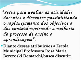 “ Serve para avaliar as atividades docentes e discentes possibilitando o replanejamento dos objetivos e dos conteúdos,visando a melhoria do processo de ensino e aprendizagem”. Diante dessas atribuições a Escola Municipal Professora Rosa Maria Berezoski Demarchi,busca discutir: 
