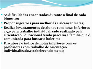 Conselho Individual com cada Professor: As dificuldades encontradas durante o final de cada bimestre; Propor sugestões para melhorias e alcançar metas; Realiza levantamentos de alunos com notas inferiores a 5,0 para trabalho individualizado realizado pela Orientação Educacional tendo parceria a família que é comunicada para buscar o boletim; Discute-se o índice de notas inferiores com os professores com trabalho de orientação individualizado,estabelecendo metas;  