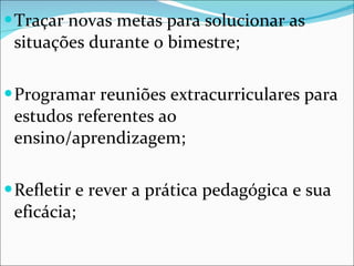 Traçar novas metas para solucionar as situações durante o bimestre; Programar reuniões extracurriculares para estudos referentes ao ensino/aprendizagem; Refletir e rever a prática pedagógica e sua eficácia; 