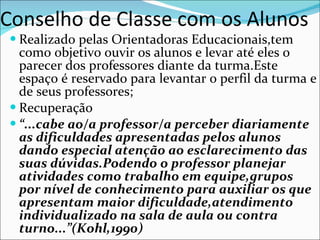 Conselho de Classe com os Alunos Realizado pelas Orientadoras Educacionais,tem como objetivo ouvir os alunos e levar até eles o parecer dos professores diante da turma.Este espaço é reservado para levantar o perfil da turma e de seus professores; Recuperação “ ...cabe ao/a professor/a perceber diariamente as dificuldades apresentadas pelos alunos dando especial atenção ao esclarecimento das suas dúvidas.Podendo o professor planejar atividades como trabalho em equipe,grupos por nível de conhecimento para auxiliar os que apresentam maior dificuldade,atendimento individualizado na sala de aula ou contra turno...”(Kohl,1990) 