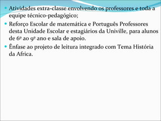 Atividades extra-classe envolvendo os professores e toda a equipe técnico-pedagógico; Reforço Escolar de matemática e Português Professores desta Unidade Escolar e estagiários da Univille, para alunos de 6º ao 9º ano e sala de apoio. Ênfase ao projeto de leitura integrado com Tema História da Africa. 