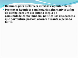 Reuniões para esclarecer dúvidas e apontar metas; Promover Reuniões com horários alternativos a fim de estabelecer um elo entre a escola e a comunidade,como também  notificá-los dos eventos que porventura possam ocorrer durante o período letivo. 