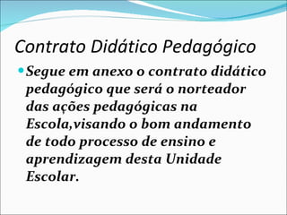 Contrato Didático Pedagógico   Segue em anexo o contrato didático pedagógico que será o norteador das ações pedagógicas na Escola,visando o bom andamento de todo processo de ensino e aprendizagem desta Unidade Escolar. 