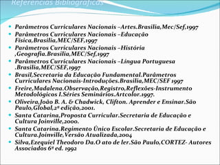 Referências Bibliográficas Parâmetros Curriculares Nacionais –Artes.Brasilia,Mec/Sef,1997 Parâmetros Curriculares Nacionais –Educação Física,Brasilia,MEC/SEF,1997 Parâmetros Curriculares Nacionais –História ,Geografia.Brasilia,MEC/Sef,1997 Parâmetros Curriculares Nacionais –Língua Portuguesa .Brasilia,MEC/SEF,1997 Brasil,Secretaria da Educação Fundamental.Parâmetros Curriculares Nacionais-Introduções.Brasilia,MEC/SEF 1997 Freire,Madalena.Observação,Registro,Reflexões-Instrumento Metodológicos I.Séries Seminários.Artcolor.1997. Oliveira,João B. A. & Chadwick, Clifton. Aprender e Ensinar.São Paulo,Global,2ª edição,2001. Santa Catarina,Proposta Curricular.Secretaria de Educação e Cultura Joinville,2000. Santa Catarina.Regimento Único Escolar.Secretaria de Educação e Cultura.Joinville,Versão Atualizada,2004 Silva,Ezequiel Theodoro Da.O ato de ler.São Paulo,CORTEZ- Autores Associados 6ª ed. 1992 