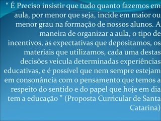 “  É Preciso insistir que tudo quanto fazemos em aula, por menor que seja, incide em maior ou menor grau na formação de nossos alunos. A maneira de organizar a aula, o tipo de incentivos, as expectativas que depositamos, os materiais que utilizamos, cada uma destas decisões veicula determinadas experiências educativas, e é possível que nem sempre estejam em consonância com o pensamento que temos a respeito do sentido e do papel que hoje em dia tem a educação ” (Proposta Curricular de Santa Catarina) 
