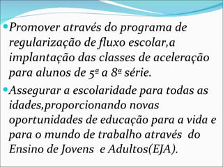 Promover através do programa de regularização de fluxo escolar,a implantação das classes de aceleração para alunos de 5ª a 8ª série. Assegurar a escolaridade para todas as idades,proporcionando novas oportunidades de educação para a vida e para o mundo de trabalho através  do Ensino de Jovens  e Adultos(EJA). 
