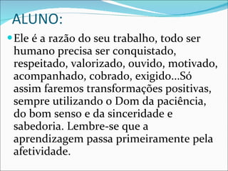ALUNO: Ele é a razão do seu trabalho, todo ser humano precisa ser conquistado, respeitado, valorizado, ouvido, motivado, acompanhado, cobrado, exigido...Só assim faremos transformações positivas, sempre utilizando o Dom da paciência, do bom senso e da sinceridade e sabedoria. Lembre-se que a aprendizagem passa primeiramente pela afetividade. 