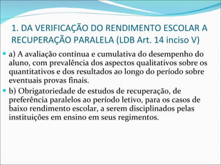1. DA VERIFICAÇÃO DO RENDIMENTO ESCOLAR A RECUPERAÇÃO PARALELA (LDB Art. 14 inciso V) a) A avaliação contínua e cumulativa do desempenho do aluno, com prevalência dos aspectos qualitativos sobre os quantitativos e dos resultados ao longo do período sobre eventuais provas finais.  b) Obrigatoriedade de estudos de recuperação, de preferência paralelos ao período letivo, para os casos de baixo rendimento escolar, a serem disciplinados pelas instituições em ensino em seus regimentos. 