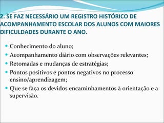 2. SE FAZ NECESSÁRIO UM REGISTRO HISTÓRICO DE ACOMPANHAMENTO ESCOLAR DOS ALUNOS COM MAIORES DIFICULDADES DURANTE O ANO. Conhecimento do aluno;  Acompanhamento diário com observações relevantes; Retomadas e mudanças de estratégias; Pontos positivos e pontos negativos no processo ensino/aprendizagem;  Que se faça os devidos encaminhamentos à orientação e a supervisão. 