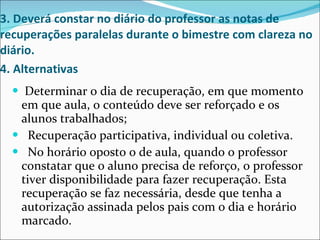 3. Deverá constar no diário do professor as notas de recuperações paralelas durante o bimestre com clareza no diário. 4. Alternativas   Determinar o dia de recuperação, em que momento em que aula, o conteúdo deve ser reforçado e os alunos trabalhados; Recuperação participativa, individual ou coletiva. No horário oposto o de aula, quando o professor constatar que o aluno precisa de reforço, o professor tiver disponibilidade para fazer recuperação. Esta recuperação se faz necessária, desde que tenha a autorização assinada pelos pais com o dia e horário marcado.  