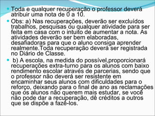 Toda e qualquer recuperação o professor deverá atribuir uma nota de 0 a 10.  Obs: a) Nas recuperações, deverão ser excluídos trabalhos, pesquisas ou qualquer atividade para ser feita em casa com o intuito de aumentar a nota. As atividades deverão ser bem elaboradas, desafiadoras para que o aluno consiga aprender realmente.Toda recuperação deverá ser registrada no Diário de Classe. b) A escola, na medida do possível,proporcionará recuperações extra-turno para os alunos com baixo rendimento escolar através de parcerias, sendo que o professor não deverá ser resistente em encaminhar seus alunos com dificuldades para o reforço, deixando para o final de ano as reclamações que os alunos não querem mais estudar, se você não pode dar a recuperação, dê créditos a outros que se dispõe a fazê-los. 