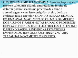 OBSERVAÇÃO IMPORTANTÍSSIMA: A avaliação por si só não tem valor, mas quando empregada no intuito de detectar possíveis falhas no processo de ensino e aprendizagem e com isto corrigi-las, aí sim, de fato a avaliação terá o seu valor.  QUANDO EM SALA DE AULA, EM UMA AVALIAÇÃO, METADE OU MAIS DA METADE DOS ALUNOS TIRAREM NOTAS BAIXAS, O PROFESSOR DEVERÁ REFLETIR SOBRE O SEU PROCESSO DE ENSINO E APRENDIZAGEM, REVENDO AS ESTRATÉGIAS EMPREGADAS, BUSCANDO ALTERNATIVAS PARA TRABALHAR NOVAMENTE O ASSUNTO. 