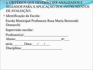 5. CRITÉRIOS QUE DEVERÃO SER ANALIZADOS E SEGUIDOS PARA A APLICAÇÃO DOS INSTRUMENTOS DE AVALIAÇÃO.  Identificação da Escola: Escola Municipal Professora Rosa Maria Berezoski Demarchi  Supervisão escolar:  Professor(a):__________________________ Aluno:___________________________nº___ série_______Data:___/___/___ Disciplina:________________________ 