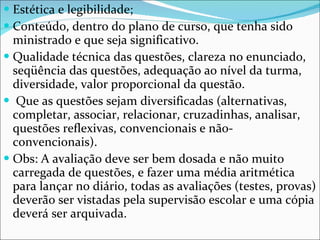 Estética e legibilidade; Conteúdo, dentro do plano de curso, que tenha sido ministrado e que seja significativo.  Qualidade técnica das questões, clareza no enunciado, seqüência das questões, adequação ao nível da turma, diversidade, valor proporcional da questão.  Que as questões sejam diversificadas (alternativas, completar, associar, relacionar, cruzadinhas, analisar, questões reflexivas, convencionais e não-convencionais).  Obs: A avaliação deve ser bem dosada e não muito carregada de questões, e fazer uma média aritmética para lançar no diário, todas as avaliações (testes, provas) deverão ser vistadas pela supervisão escolar e uma cópia deverá ser arquivada. 