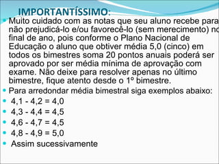 IMPORTANTÍSSIMO : Muito cuidado com as notas que seu aluno recebe para não prejudicá-lo e/ou favorecê-lo (sem merecimento) no final de ano, pois conforme o Plano Nacional de Educação o aluno que obtiver média 5,0 (cinco) em todos os bimestres soma 20 pontos anuais poderá ser aprovado por ser média mínima de aprovação com exame. Não deixe para resolver apenas no último bimestre, fique atento desde o 1º bimestre.  Para arredondar média bimestral siga exemplos abaixo:   4,1 - 4,2 = 4,0  4,3 - 4,4 = 4,5  4,6 - 4,7 = 4,5  4,8 - 4,9 = 5,0 Assim sucessivamente 