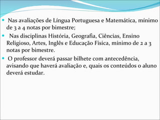 Nas avaliações de Língua Portuguesa e Matemática, mínimo de 3 a 4 notas por bimestre; Nas disciplinas História, Geografia, Ciências, Ensino Religioso, Artes, Inglês e Educação Física, mínimo de 2 a 3 notas por bimestre.  O professor deverá passar bilhete com antecedência, avisando que haverá avaliação e, quais os conteúdos o aluno deverá estudar. 