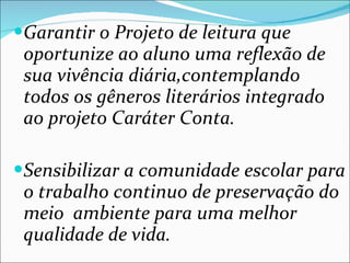 Garantir o Projeto de leitura que oportunize ao aluno uma reflexão de sua vivência diária,contemplando todos os gêneros literários integrado ao projeto Caráter Conta. Sensibilizar a comunidade escolar para o trabalho continuo de preservação do meio  ambiente para uma melhor qualidade de vida. 