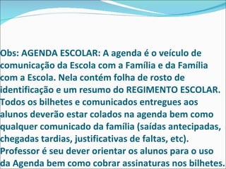 Obs: AGENDA ESCOLAR: A agenda é o veículo de comunicação da Escola com a Família e da Família com a Escola. Nela contém folha de rosto de identificação e um resumo do REGIMENTO ESCOLAR. Todos os bilhetes e comunicados entregues aos alunos deverão estar colados na agenda bem como qualquer comunicado da família (saídas antecipadas, chegadas tardias, justificativas de faltas, etc). Professor é seu dever orientar os alunos para o uso da Agenda bem como cobrar assinaturas nos bilhetes. 