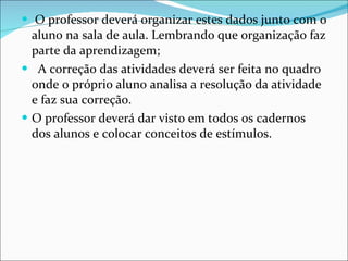 O professor deverá organizar estes dados junto com o aluno na sala de aula. Lembrando que organização faz parte da aprendizagem; A correção das atividades deverá ser feita no quadro onde o próprio aluno analisa a resolução da atividade e faz sua correção.  O professor deverá dar visto em todos os cadernos dos alunos e colocar conceitos de estímulos. 