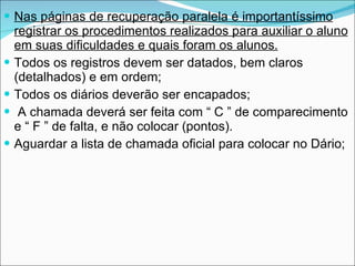 Nas páginas de recuperação paralela é importantíssimo registrar os procedimentos realizados para auxiliar o aluno em suas dificuldades e quais foram os alunos. Todos os registros devem ser datados, bem claros (detalhados) e em ordem;  Todos os diários deverão ser encapados;  A chamada deverá ser feita com “ C ” de comparecimento e “ F ” de falta, e não colocar (pontos). Aguardar a lista de chamada oficial para colocar no Dário; 