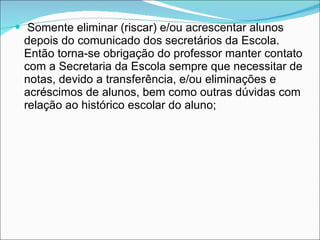 Somente eliminar (riscar) e/ou acrescentar alunos depois do comunicado dos secretários da Escola. Então torna-se obrigação do professor manter contato com a Secretaria da Escola sempre que necessitar de notas, devido a transferência, e/ou eliminações e acréscimos de alunos, bem como outras dúvidas com relação ao histórico escolar do aluno; 