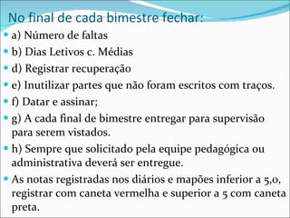 No final de cada bimestre fechar: a) Número de faltas b) Dias Letivos c. Médias  d) Registrar recuperação e) Inutilizar partes que não foram escritos com traços.  f) Datar e assinar;  g) A cada final de bimestre entregar para supervisão para serem vistados.  h) Sempre que solicitado pela equipe pedagógica ou administrativa deverá ser entregue. As notas registradas nos diários e mapões inferior a 5,0, registrar com caneta vermelha e superior a 5 com caneta preta. 