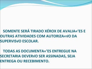   SOMENTE SERÁ TIRADO XÉROX DE AVALIAÇÕES E OUTRAS ATIVIDADES COM AUTORIZAÇÃO DA SUPERVISÃO ESCOLAR.    TODAS AS DOCUMENTAÇÕES ENTREGUE NA SECRETARIA DEVERÃO SER ASSINADAS, SEJA ENTREGA OU RECEBIMENTO. 