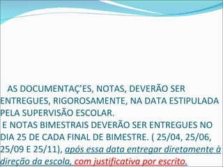   AS DOCUMENTAÇÕES, NOTAS, DEVERÃO SER ENTREGUES, RIGOROSAMENTE, NA DATA ESTIPULADA PELA SUPERVISÃO ESCOLAR.   NOTAS BIMESTRAIS DEVERÃO SER ENTREGUES NO DIA 25 DE CADA FINAL DE BIMESTRE. ( 25/04, 25/06, 25/09 E 25/11),  após essa data entregar diretamente à direção da escola,  com justificativa por escrito . 