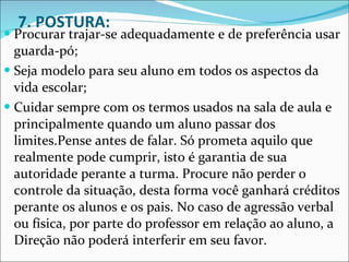 7. POSTURA: Procurar trajar-se adequadamente e de preferência usar guarda-pó;  Seja modelo para seu aluno em todos os aspectos da vida escolar;  Cuidar sempre com os termos usados na sala de aula e principalmente quando um aluno passar dos limites.Pense antes de falar. Só prometa aquilo que realmente pode cumprir, isto é garantia de sua autoridade perante a turma. Procure não perder o controle da situação, desta forma você ganhará créditos perante os alunos e os pais. No caso de agressão verbal ou física, por parte do professor em relação ao aluno, a Direção não poderá interferir em seu favor. 