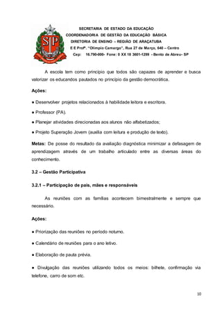 SECRETARIA DE ESTADO DA EDUCAÇÃO
COORDENADORIA DE GESTÃO DA EDUCAÇÃO BÁSICA
DIRETORIA DE ENSINO – REGIÃO DE ARAÇATUBA
E E Profº. “Olímpio Camargo”, Rua 27 de Março, 640 – Centro
Cep: 16.790-000- Fone: 0 XX 18 3601-1299 - Bento de Abreu- SP
10
A escola tem como princípio que todos são capazes de aprender e busca
valorizar os educandos pautados no princípio da gestão democrática.
Ações:
● Desenvolver projetos relacionados à habilidade leitora e escritora.
● Professor (PA).
● Planejar atividades direcionadas aos alunos não alfabetizados;
● Projeto Superação Jovem (auxilia com leitura e produção de texto).
Metas: De posse do resultado da avaliação diagnóstica minimizar a defasagem de
aprendizagem através de um trabalho articulado entre as diversas áreas do
conhecimento.
3.2 – Gestão Participativa
3.2.1 – Participação de pais, mães e responsáveis
As reuniões com as famílias acontecem bimestralmente e sempre que
necessário.
Ações:
● Priorização das reuniões no período noturno.
● Calendário de reuniões para o ano letivo.
● Elaboração de pauta prévia.
● Divulgação das reuniões utilizando todos os meios: bilhete, confirmação via
telefone, carro de som etc.
 