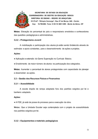 SECRETARIA DE ESTADO DA EDUCAÇÃO
COORDENADORIA DE GESTÃO DA EDUCAÇÃO BÁSICA
DIRETORIA DE ENSINO – REGIÃO DE ARAÇATUBA
E E Profº. “Olímpio Camargo”, Rua 27 de Março, 640 – Centro
Cep: 16.790-000- Fone: 0 XX 18 3601-1299 - Bento de Abreu- SP
11
Metas: Elevação do percentual de pais e responsáveis envolvidos e conhecedores
das questões pedagógicas e administrativas.
3.2.2 – Protagonismo Juvenil
A mobilização e participação dos alunos já estão sendo fortalecido através de
estímulos e apoio constantes, para o desenvolvimento de ações e projetos.
Ações:
● Aplicação e extensão do Game Superação no Currículo Básico.
● Envolvimento de maior número de alunos na participação dos colegiados.
Metas: Aumentar o percentual de alunos protagonistas com capacidade de planejar
e desenvolver as ações.
3.3 – Gestão dos Recursos Físicos e Financeiros
3.3.1 – Acessibilidade
A escola dispõe de rampa adaptada fora dos padrões exigidos por lei e
banheiro adaptado.
Ações:
● A FDE, já está de posse do processo para a execução da obra.
Metas: Que a Unidade Escolar seja contemplada com o projeto de acessibilidade
nos padrões exigidos por lei.
3.3.2 – Equipamentos e materiais pedagógicos
 