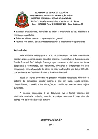 SECRETARIA DE ESTADO DA EDUCAÇÃO
COORDENADORIA DE GESTÃO DA EDUCAÇÃO BÁSICA
DIRETORIA DE ENSINO – REGIÃO DE ARAÇATUBA
E E Profº. “Olímpio Camargo”, Rua 27 de Março, 640 – Centro
Cep: 16.790-000- Fone: 0 XX 18 3601-1299 - Bento de Abreu- SP
13
● Palestras motivacionais, mostrando ao aluno a importância do seu trabalho e a
conclusão dos estudos.
● Palestras, vídeos, mostrando a prevenção da gravidez.
● Reunião com alunos, pais e professores focando a importância do aprendizado.
4- Conclusão
Esta Proposta Pedagógica é fruto de participação de toda comunidade
escolar: grupo gestores, corpos docentes, discente, responsáveis e funcionários da
Escola Estadual Prof. Olímpio Camargo que discutiram e elaboraram de forma
cooperativa e democrática, este documento, envolvendo o compromisso de toda
comunidade, com a finalidade de atingir os objetivos traçados pela Lei n° 9394/96,
que estabelece as Diretrizes e Bases da Educação Nacional.
Todas as ações elencadas na presente Proposta Pedagógica nortearão o
trabalho da comunidade escolar durante o ano em curso, sendo revistas,
bimestralmente, podendo sofrer alterações na medida em que as metas sejam
cumpridas.
A proposta pedagógica é um documento vivo e flexível, podendo ser
atualizada, analisada, revisada, reescrita a qualquer momento do ano letivo de
acordo com as necessidades do alunado.
BENTO DE ABREU/SP
2014
 