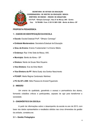 SECRETARIA DE ESTADO DA EDUCAÇÃO
COORDENADORIA DE GESTÃO DA EDUCAÇÃO BÁSICA
DIRETORIA DE ENSINO – REGIÃO DE ARAÇATUBA
E E Profº. “Olímpio Camargo”, Rua 27 de Março, 640 – Centro
Cep: 16.790-000- Fone: 0 XX 18 3601-1299 - Bento de Abreu- SP
4
PROPOSTA PEDAGÓGICA
1 – DADOS DE IDENTIFICAÇÃO DA ESCOLA
● Escola: Escola Estadual Profº. “Olímpio Camargo”
● Entidade Mantenedora: Secretaria Estadual de Educação
● Grau de Ensino: Ensino Fundamental II e Ensino Médio
● Endereço: Rua Vinte Sete de Março, 640.
● Município: Bento de Abreu - SP
● Diretora: Neide de Souza Reis Siqueira
● Vice Diretora: Eva da Silva Machi
● Vice Diretora do PF: Maria Suely dos Santos Nascimento
● PCAGP: Marta Regina Cardonazio Martinez
● PC Do EF e EM: Hélia Pessoa do Amaral Figueiredo
2 – MISSÃO
Um ensino de qualidade, garantindo o acesso e permanência dos alunos,
formando cidadãos críticos e participantes, capazes de agir para transformar a
sociedade.
3 – DIAGNÓSTICO DA ESCOLA
A partir de informações sobre o desempenho da escola no ano de 2013, com
base nos dados apresentados e resultados obtidos nas cinco dimensões da gestão
da unidade, constatou-se:
3.1 – Gestão Pedagógica
 