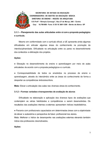 SECRETARIA DE ESTADO DA EDUCAÇÃO
COORDENADORIA DE GESTÃO DA EDUCAÇÃO BÁSICA
DIRETORIA DE ENSINO – REGIÃO DE ARAÇATUBA
E E Profº. “Olímpio Camargo”, Rua 27 de Março, 640 – Centro
Cep: 16.790-000- Fone: 0 XX 18 3601-1299 - Bento de Abreu- SP
5
3.1.1 – Planejamento das aulas articuladas entre si com a proposta pedagógica
e currículo.
Mesmo em conformidade com o currículo oficial, a UE apresenta ainda algumas
dificuldades em articular algumas áreas do conhecimento na promoção da
interdisciplinaridade. Dificuldade na articulação entre os pares no desenvolvimento
dos conteúdos e efetivação dos projetos.
Ações:
● Elevação no desenvolvimento do ensino e aprendizagem por meio de aulas
articuladas de acordo com a proposta pedagógica e o currículo.
● Corresponsabilidade de todos os envolvidos no processo de ensino e
aprendizagem, através do intercâmbio entre as áreas do conhecimento de forma a
despertar as competências leitora/escritora.
Meta: Elevar a articulação das aulas nas diversas áreas do conhecimento.
3.1.2 – Formas variadas e transparentes de avaliação de alunos
Dificuldade na elaboração e aplicação dos diversos tipos de avaliações que
contemplem as várias habilidades e competências a serem desenvolvidas. Os
resultados das avaliações internas e externas apresentam índices insatisfatórios.
● Parceria com profissionais capacitados em determinadas áreas com a objetividade
de elevar a autoestima e perspectiva de futuro profissional nos alunos.
Meta: Melhorar o índice de desempenho nas avaliações externas elevando também
índice dos professores desmotivados.
Ações:
 
