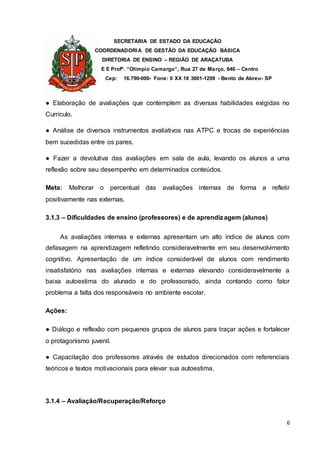 SECRETARIA DE ESTADO DA EDUCAÇÃO
COORDENADORIA DE GESTÃO DA EDUCAÇÃO BÁSICA
DIRETORIA DE ENSINO – REGIÃO DE ARAÇATUBA
E E Profº. “Olímpio Camargo”, Rua 27 de Março, 640 – Centro
Cep: 16.790-000- Fone: 0 XX 18 3601-1299 - Bento de Abreu- SP
6
● Elaboração de avaliações que contemplem as diversas habilidades exigidas no
Currículo.
● Análise de diversos instrumentos avaliativos nas ATPC e trocas de experiências
bem sucedidas entre os pares.
● Fazer a devolutiva das avaliações em sala de aula, levando os alunos a uma
reflexão sobre seu desempenho em determinados conteúdos.
Meta: Melhorar o percentual das avaliações internas de forma a refletir
positivamente nas externas.
3.1.3 – Dificuldades de ensino (professores) e de aprendizagem (alunos)
As avaliações internas e externas apresentam um alto índice de alunos com
defasagem na aprendizagem refletindo consideravelmente em seu desenvolvimento
cognitivo. Apresentação de um índice considerável de alunos com rendimento
insatisfatório nas avaliações internas e externas elevando consideravelmente a
baixa autoestima do alunado e do professorado, ainda contando como fator
problema a falta dos responsáveis no ambiente escolar.
Ações:
● Diálogo e reflexão com pequenos grupos de alunos para traçar ações e fortalecer
o protagonismo juvenil.
● Capacitação dos professores através de estudos direcionados com referenciais
teóricos e textos motivacionais para elevar sua autoestima.
3.1.4 – Avaliação/Recuperação/Reforço
 