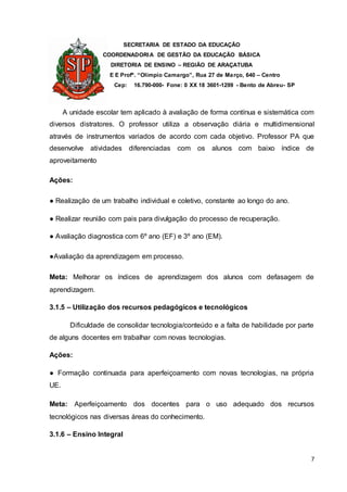 SECRETARIA DE ESTADO DA EDUCAÇÃO
COORDENADORIA DE GESTÃO DA EDUCAÇÃO BÁSICA
DIRETORIA DE ENSINO – REGIÃO DE ARAÇATUBA
E E Profº. “Olímpio Camargo”, Rua 27 de Março, 640 – Centro
Cep: 16.790-000- Fone: 0 XX 18 3601-1299 - Bento de Abreu- SP
7
A unidade escolar tem aplicado à avaliação de forma contínua e sistemática com
diversos distratores. O professor utiliza a observação diária e multidimensional
através de instrumentos variados de acordo com cada objetivo. Professor PA que
desenvolve atividades diferenciadas com os alunos com baixo índice de
aproveitamento
Ações:
● Realização de um trabalho individual e coletivo, constante ao longo do ano.
● Realizar reunião com pais para divulgação do processo de recuperação.
● Avaliação diagnostica com 6º ano (EF) e 3º ano (EM).
●Avaliação da aprendizagem em processo.
Meta: Melhorar os índices de aprendizagem dos alunos com defasagem de
aprendizagem.
3.1.5 – Utilização dos recursos pedagógicos e tecnológicos
Dificuldade de consolidar tecnologia/conteúdo e a falta de habilidade por parte
de alguns docentes em trabalhar com novas tecnologias.
Ações:
● Formação continuada para aperfeiçoamento com novas tecnologias, na própria
UE.
Meta: Aperfeiçoamento dos docentes para o uso adequado dos recursos
tecnológicos nas diversas áreas do conhecimento.
3.1.6 – Ensino Integral
 