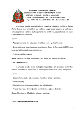 SECRETARIA DE ESTADO DA EDUCAÇÃO
COORDENADORIA DE GESTÃO DA EDUCAÇÃO BÁSICA
DIRETORIA DE ENSINO – REGIÃO DE ARAÇATUBA
E E Profº. “Olímpio Camargo”, Rua 27 de Março, 640 – Centro
Cep: 16.790-000- Fone: 0 XX 18 3601-1299 - Bento de Abreu- SP
9
A unidade escolar tem aplicado os conceitos estudados no Melhor Gestão
Melhor Ensino com a finalidade de melhorar e aperfeiçoar gestores e professores
em suas práticas e analisa o planejamento das atividades, as produções dos alunos
e o resultado das avaliações.
Ações:
● Acompanhamento das aulas com devolutiva equipe gestora/docente.
● Desenvolvimento das atividades sugeridas no Curso de Formação (MGME), com
base nas habilidades leitoras e escritoras;
● Projetos multidisciplinares.
Metas: Elevar o índice de desempenho nas avaliações internas e externas.
3.1.9 – Alfabetização
A unidade escolar aplica avaliação diagnóstica e em processo, avaliando o
nível de alfabetização e aplicando as intervenções necessárias e mais adequadas.
Ações:
● Desenvolver projetos relacionados à habilidade leitora e escritora.
● Professor (PA).
● Atividades diversificadas aos alunos não alfabetizados.
● Projeto Superação Jovem (auxilia com leitura e produção de texto).
Metas: Minimizar as dificuldades leitoras e escritora.
3.1.10 – Reorganização dos ciclos
 